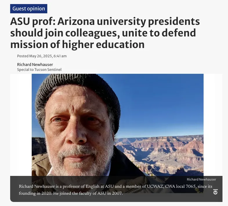 Screenshot of a guest opinion article in the Arizona Daily Star. The article is titled: “ASU prof: AZ university presidents should join their colleagues, unite to defend higher education”. Below is an image of a man’s face in front of the Grand Canyon. The image is captioned with text “Richard Newhauser is a professor of English at ASU and a member of UCWAZ, CWA local 7065, since its founding in 2020. He joined the faculty of ASU in 2007.”