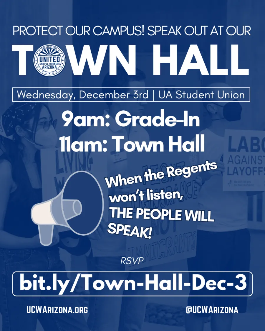 Image of three people holding signs at an ABOR rally. The image is overlaid in blue. The people and signs in the image are hard to make out. Text at the top reads "Protect Our Campus! Speak out at our TOWN HALL". The "O" in Town Hall is the UCWAZ logo in white. Below, text in a thin box reads "Wednesday, December 3rd | UA Student Union". Below, huge bolded text reads "9am Grade In, 11am Town Hall". Below, an image of a megaphone appears to be belting out the phrase "when the Regents won't listen, the People