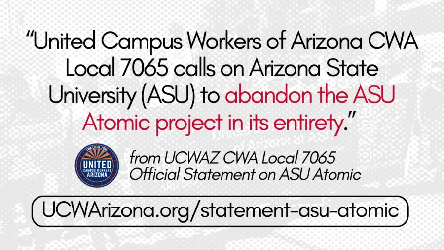 Background is screened out black and white picture of people holding a UCWAZ ASU Chapter banner during a protest. The words on the banner and people marching are barely visible. In the foreground, a quote reads "United Campus Workers of Arizona CWA Local 7065 calls on Arizona State University (ASU) to abandon the ASU Atomic project in its entirety." Below, the quote is attributed to "UCWAZ CWA Local 7065 Official Statement on ASU Atomic." Below, a link to UCWArizona.org/statement-asu-atomic is circled in a 