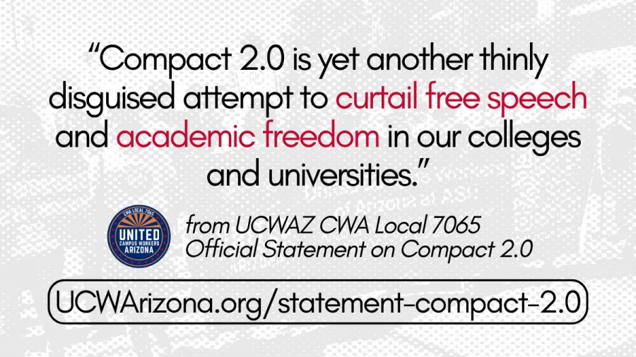 ID: Background is black and white mesh overlaid on an image of a UCWAZ ASU Chapter banner. Text in the foreground reads "Compact 2.0 is yet another thinly disguised attempt to curtail free speech and academic freedom in our colleges and universities". Below is italicized text next to the UCWAZ logo that reads "from UCWAZ CWA Local 7065 Official Statement on Compact 2.0". Below is a link encircled in a thin black rectangle. The link goes to UCWArizona.org/statement-compact-2.0.