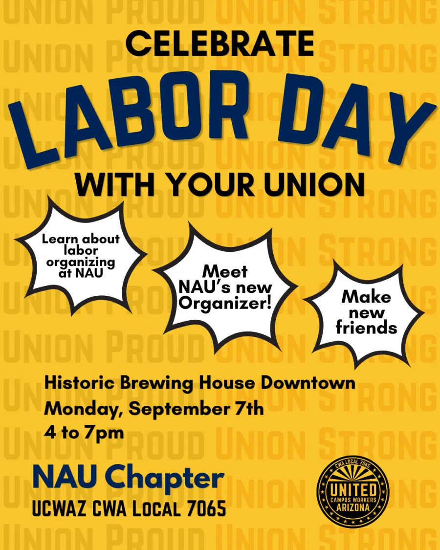 Yellow flyer overlaid with transparent repeated phrases: "union proud" and "union strong". In the foreground, large bold text reads "celebrate labor day with your union". Below in spiky black and white bubbles are three phrases: "learn about labor organizing at NAU", "Meet NAU's new Organizer", and "make new friends". Below, left aligned text reads "Historic Brewing House Downtown. Monday, September 7th. 4 to 7pm." Below, text next to the UCWAZ logo reads "NAU Chapter UCWAZ CWA Local 7065"