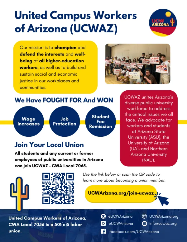 Our mission is to champion and defend the interests and well-being of all university workers, as well as to build and sustain social and economic justice in our workplaces and communities.  We have FOUGHT FOR and WON: Wage Increases Job Protection Student Fee Remission  UCWAZ unites Arizona's diverse public university workforce to address the critical issues we all face. We advocate for workers and students at Arizona State University (ASU), the University of Arizona (UA), and Northern Arizona University (N