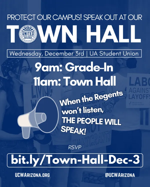 Image of three people holding signs at an ABOR rally. The image is overlaid in blue. The people and signs in the image are hard to make out. Text at the top reads "Protect Our Campus! Speak out at our TOWN HALL". The "O" in Town Hall is the UCWAZ logo in white. Below, text in a thin box reads "Wednesday, December 3rd | UA Student Union". Below, huge bolded text reads "9am Grade In, 11am Town Hall". Below, an image of a megaphone appears to be belting out the phrase "when the Regents won't listen, the People
